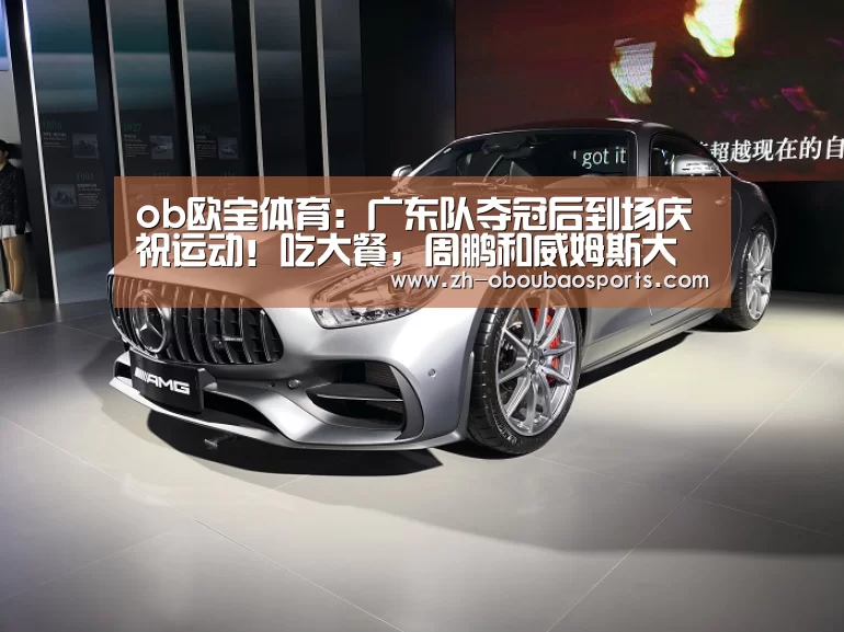 ob欧宝体育:广东队夺冠后到场庆祝运动!吃大餐,周鹏和威姆斯大秀舞技(图4) ob欧宝体育
